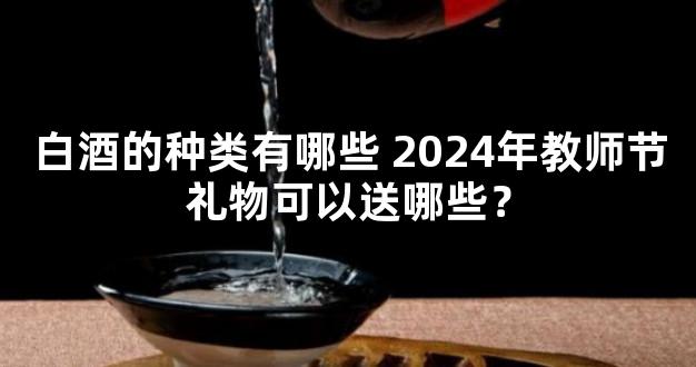 白酒的种类有哪些 2024年教师节礼物可以送哪些？